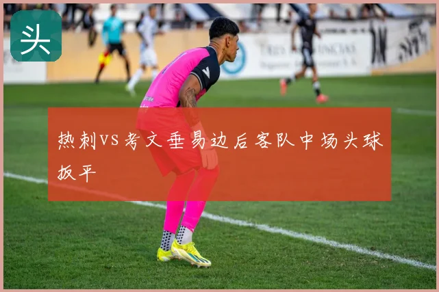 热刺vs考文垂易边后客队中场头球扳平