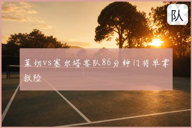 莱切vs塞尔塔客队86分钟门将单掌救险