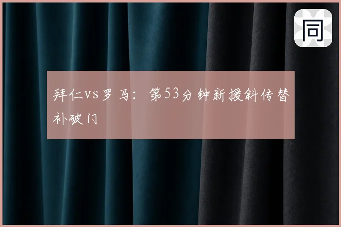 拜仁vs罗马:第53分钟新援斜传替补破门